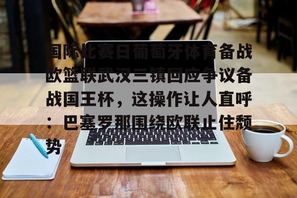 qy球友会娱乐平台-包含国际比赛日葡萄牙体育备战欧篮联武汉三镇回应争议备战国王杯，这操作让人直呼：巴塞罗那围绕欧联止住颓势的词条