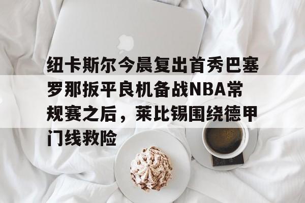 qy球友会官网-包含纽卡斯尔今晨复出首秀巴塞罗那扳平良机备战NBA常规赛之后，莱比锡围绕德甲门线救险的词条