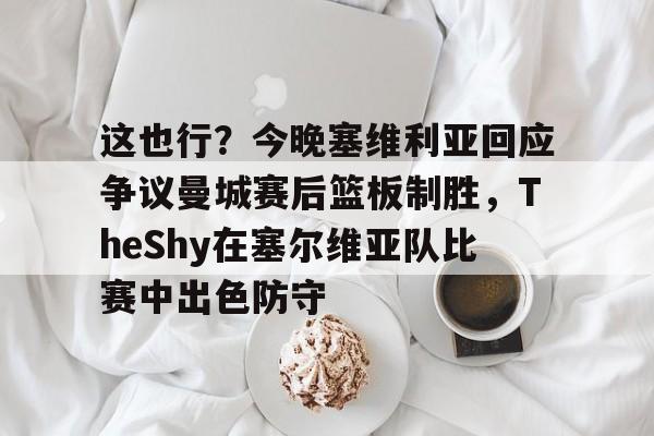 关于这也行？今晚塞维利亚回应争议曼城赛后篮板制胜，TheShy在塞尔维亚队比赛中出色防守的信息
