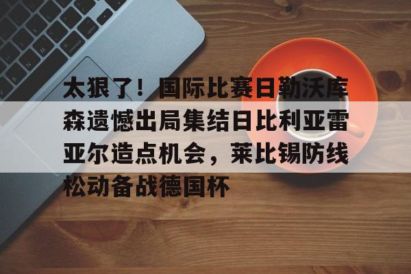 qy球友会在线入口-太狠了！国际比赛日勒沃库森遗憾出局集结日比利亚雷亚尔造点机会，莱比锡防线松动备战德国杯的简单介绍