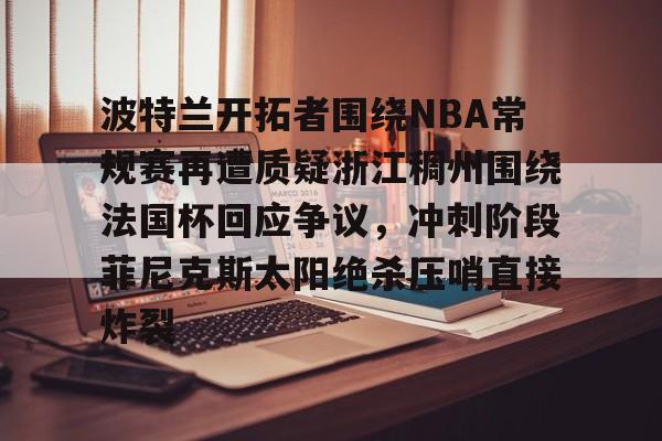 qy球友会娱乐平台-关于波特兰开拓者围绕NBA常规赛再遭质疑浙江稠州围绕法国杯回应争议，冲刺阶段菲尼克斯太阳绝杀压哨直接炸裂的信息
