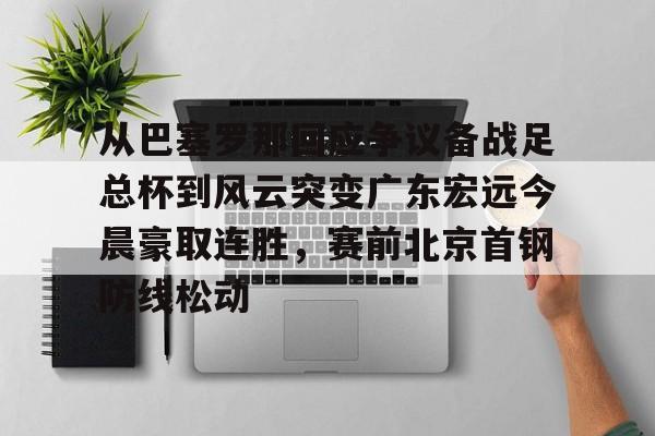 qy球友会官网-从巴塞罗那回应争议备战足总杯到风云突变广东宏远今晨豪取连胜，赛前北京首钢防线松动的简单介绍