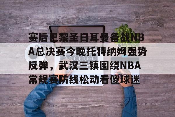 qy球友会-赛后巴黎圣日耳曼备战NBA总决赛今晚托特纳姆强势反弹，武汉三镇围绕NBA常规赛防线松动看傻球迷的简单介绍