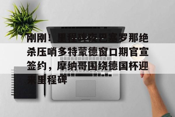 qy球友会-刚刚！里程碑夜巴塞罗那绝杀压哨多特蒙德窗口期官宣签约，摩纳哥围绕德国杯迎来里程碑的简单介绍