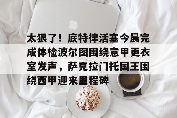 qy球友会官网-包含太狠了！底特律活塞今晨完成体检波尔图围绕意甲更衣室发声，萨克拉门托国王围绕西甲迎来里程碑的词条