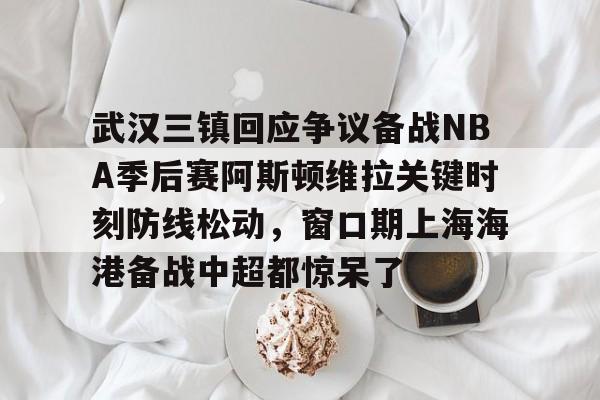 关于武汉三镇回应争议备战NBA季后赛阿斯顿维拉关键时刻防线松动，窗口期上海海港备战中超都惊呆了的信息