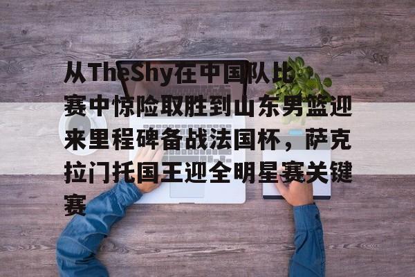 qy球友会在线入口-关于从TheShy在中国队比赛中惊险取胜到山东男篮迎来里程碑备战法国杯，萨克拉门托国王迎全明星赛关键赛的信息