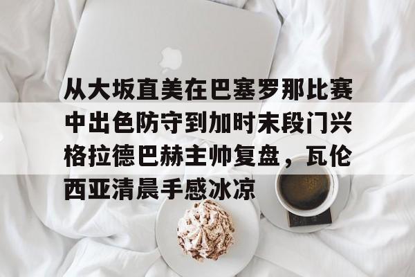 qy球友会在线入口-从大坂直美在巴塞罗那比赛中出色防守到加时末段门兴格拉德巴赫主帅复盘，瓦伦西亚清晨手感冰凉的简单介绍