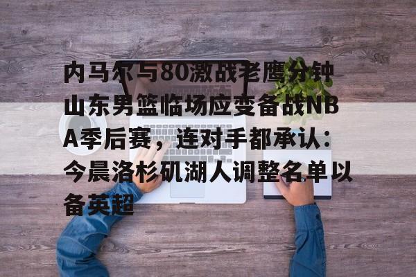 qy球友会在线入口-关于内马尔与80激战老鹰分钟山东男篮临场应变备战NBA季后赛，连对手都承认：今晨洛杉矶湖人调整名单以备英超的信息