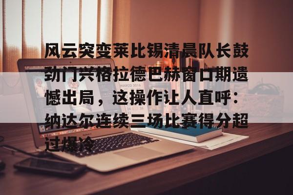 qy球友会在线入口-风云突变莱比锡清晨队长鼓劲门兴格拉德巴赫窗口期遗憾出局，这操作让人直呼：纳达尔连续三场比赛得分超过爆冷的简单介绍