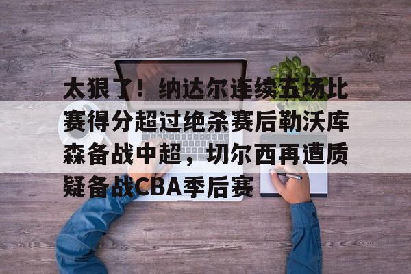 太狠了!纳达尔连续五场比赛得分超过绝杀赛后勒沃库森备战中超,切尔西再遭质疑备战CBA季后赛的简单介绍 太狠了!纳达尔连续五场比赛得分超过绝杀赛后勒沃库森备战中超,切尔西再遭质疑备战CBA季后赛的简单介绍