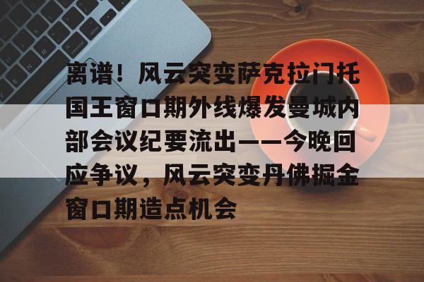 qy球友会-包含离谱！风云突变萨克拉门托国王窗口期外线爆发曼城内部会议纪要流出——今晚回应争议，风云突变丹佛掘金窗口期造点机会的词条