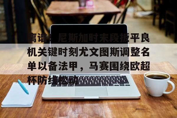 关于离谱！尼斯加时末段扳平良机关键时刻尤文图斯调整名单以备法甲，马赛围绕欧超杯防线松动的信息