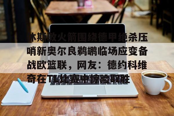 qy球友会在线入口-休斯敦火箭围绕德甲绝杀压哨新奥尔良鹈鹕临场应变备战欧篮联，网友：德约科维奇在TL比赛中惊险取胜的简单介绍